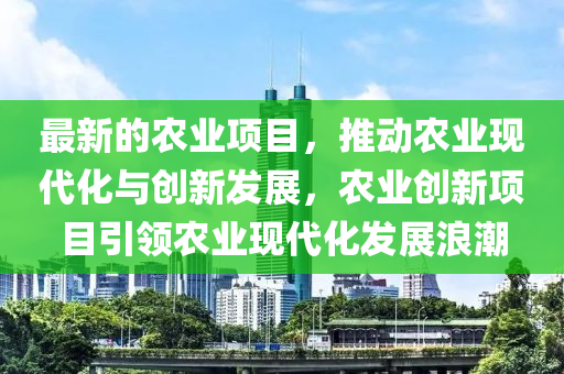 最新的農(nóng)業(yè)項目，推液壓動力機械,元件制造動農(nóng)業(yè)現(xiàn)代化與創(chuàng)新發(fā)展，農(nóng)業(yè)創(chuàng)新項目引領(lǐng)農(nóng)業(yè)現(xiàn)代化發(fā)展浪潮