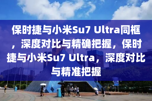 保時捷與小米Su7 Ultra同框，深度對比與精確把握，保時捷與小米S液壓動力機械,元件制造u7 Ultra，深度對比與精準把握