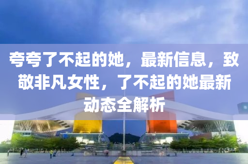 夸夸了不起的她，最新信息，致敬非凡女性，了不起的她最新動(dòng)態(tài)全解析液壓動(dòng)力機(jī)械,元件制造