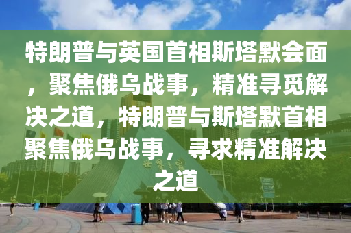 特朗普與英國(guó)首相斯塔默會(huì)面，聚焦俄烏戰(zhàn)事，精準(zhǔn)尋覓解決之道，特朗普與斯塔默首相聚焦俄烏戰(zhàn)事，尋求精準(zhǔn)解決之道液壓動(dòng)力機(jī)械,元件制造