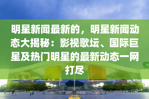 明星新聞最新的，明星新聞動態(tài)大揭秘：影視歌壇、國際巨星及熱門明星的最新動態(tài)一網(wǎng)打盡液壓動力機械,元件制造