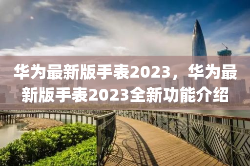 華為最新版手表2023，華為最新版手表2023全新功能液壓動(dòng)力機(jī)械,元件制造介紹