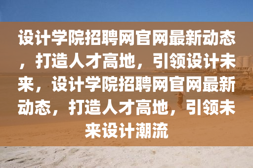 設計學院招聘網官網最新動態(tài)，打造人才高地，引領設計未來，設計學院招聘網官網最液壓動力機械,元件制造新動態(tài)，打造人才高地，引領未來設計潮流
