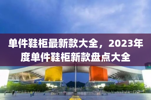 單件鞋柜最新款大全，2023年度單件鞋柜新液壓動力機械,元件制造款盤點大全