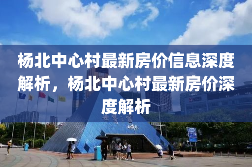 楊北中心村最新房價信息深度解析，楊北中心村最新房價深度解析液壓動力機械,元件制造