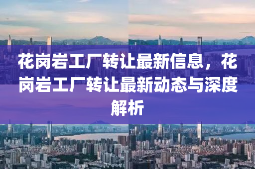 花崗巖工廠轉(zhuǎn)讓最新信息，花崗巖工廠轉(zhuǎn)讓最新動態(tài)與深度解析液壓動力機械,元件制造