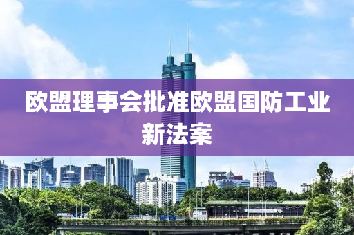 歐盟理事會批準歐盟國防工業(yè)新法案液壓動力機械,元件制造