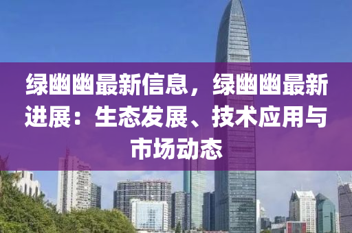 綠幽幽最新信息，綠幽幽最新進(jìn)展：生態(tài)發(fā)展、技術(shù)應(yīng)用與市場動(dòng)態(tài)液壓動(dòng)力機(jī)械,元件制造