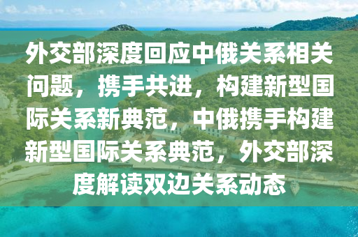 外交部深度回應(yīng)中俄關(guān)系相關(guān)問(wèn)題，攜手共進(jìn)，構(gòu)建新型國(guó)際關(guān)系新典范，中俄攜手構(gòu)建新型國(guó)際關(guān)系典范，外交部深度解讀雙邊關(guān)系動(dòng)態(tài)液壓動(dòng)力機(jī)械,元件制造