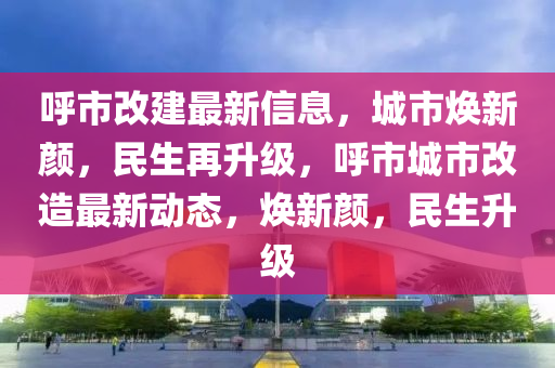 呼市改建最新信息液壓動(dòng)力機(jī)械,元件制造，城市煥新顏，民生再升級(jí)，呼市城市改造最新動(dòng)態(tài)，煥新顏，民生升級(jí)