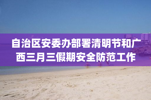 自治區(qū)安委辦部署清明節(jié)和廣西三月三假期安全防范工作液壓動力機械,元件制造