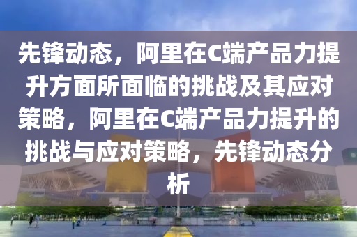 先鋒動(dòng)態(tài)，阿里在C端產(chǎn)品力提升方面所面臨的挑戰(zhàn)及其應(yīng)對(duì)策略，阿里在C端產(chǎn)品力提升的挑戰(zhàn)與應(yīng)對(duì)策略，先鋒動(dòng)態(tài)分析液壓動(dòng)力機(jī)械,元件制造