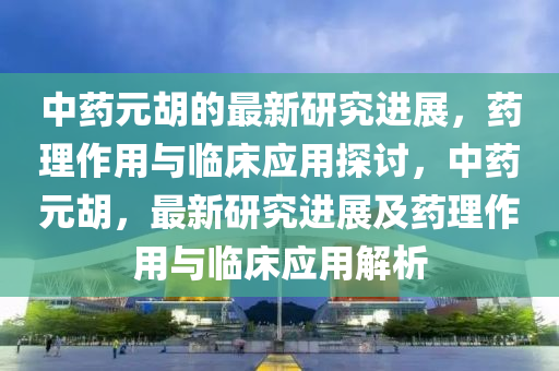 中藥元胡的最新研究進(jìn)展，藥理作用與臨床應(yīng)用探討，中藥元胡，最新研究進(jìn)展及藥理作用與臨床應(yīng)用解析液壓動力機(jī)械,元件制造