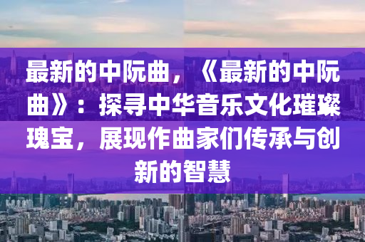 最新的中阮曲，《最新的中阮曲》：探尋中華音樂文化璀璨瑰寶，展現(xiàn)作曲家們傳承與液壓動(dòng)力機(jī)械,元件制造創(chuàng)新的智慧