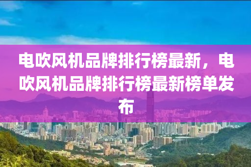 電吹風(fēng)機(jī)品牌排行榜最新，電吹風(fēng)機(jī)品牌排行榜最新榜單發(fā)布液壓動(dòng)力機(jī)械,元件制造