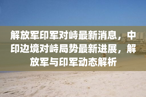 解放軍印軍對峙最新消息，中印邊境對峙局勢最新進展，解放軍與印軍動態(tài)解析液壓動力機械,元件制造