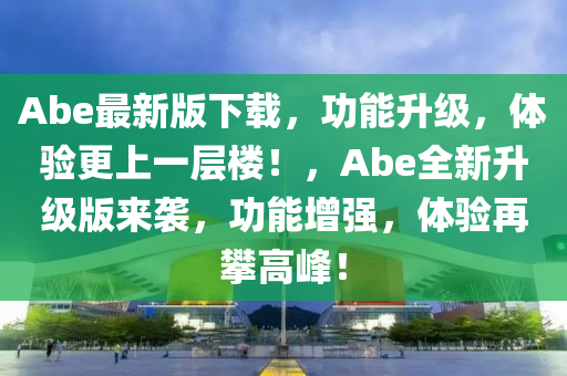 Abe最新版下載，功能升級，體驗更上一層樓！，Abe全新升級版來襲，功能增強，體驗再攀高峰！液壓動力機械,元件制造