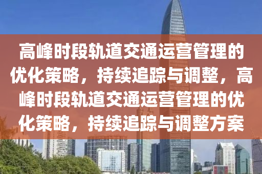高峰時(shí)段軌道交通運(yùn)營(yíng)管理的優(yōu)化策略，持續(xù)追蹤與調(diào)整，高峰時(shí)段軌道交通運(yùn)營(yíng)管理的優(yōu)化策略，持續(xù)追蹤與調(diào)整方案液壓動(dòng)力機(jī)械,元件制造