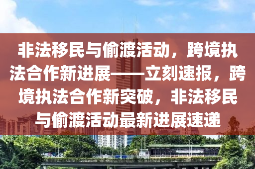 非法移民與偷渡活動，跨境執(zhí)法合作新進展——立刻速報，跨境執(zhí)法合作新突破，非法移民與偷渡活動最新進展速遞液壓動力機械,元件制造