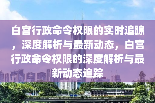 白宮行政命令權(quán)限的實時追蹤，深度解析與最新動態(tài)，白宮行政命令權(quán)限的深度解析與最新動液壓動力機(jī)械,元件制造態(tài)追蹤