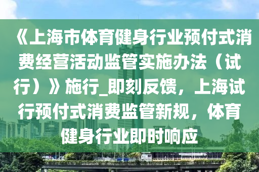 《上海市體育健身行業(yè)預(yù)付式消費經(jīng)營活動監(jiān)管實施辦法（試行）》施行_即刻反饋，上海試行預(yù)付式消費監(jiān)管新規(guī)，體育健身行業(yè)即時響應(yīng)液壓動力機械,元件制造