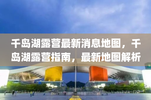 千島湖露營最新消息地圖，千島湖露營指南，最新地圖解析液壓動力機械,元件制造