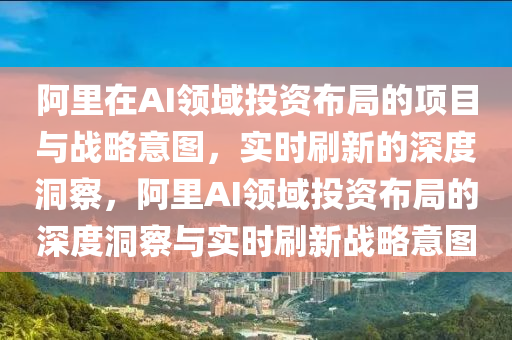 阿里在AI領(lǐng)域投資布局的項(xiàng)目與戰(zhàn)略意圖，實(shí)時(shí)刷新的深度洞察，阿里AI領(lǐng)域投資布局的深度洞察與實(shí)時(shí)刷新戰(zhàn)略意圖液壓動(dòng)力機(jī)械,元件制造