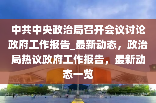 中共中央液壓動力機械,元件制造政治局召開會議討論政府工作報告_最新動態(tài)，政治局熱議政府工作報告，最新動態(tài)一覽