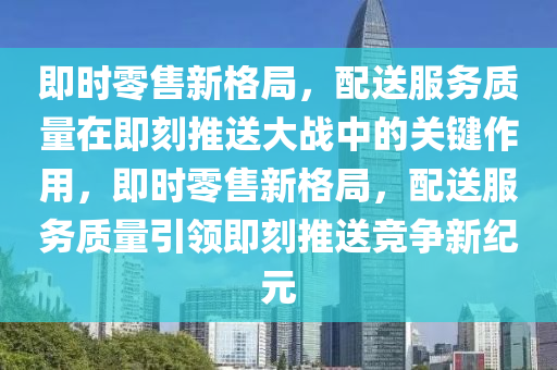 即時零售新格局，配送服務(wù)質(zhì)量在即刻推送大戰(zhàn)中的關(guān)鍵作用，即時零售新格局，配送服務(wù)質(zhì)量引領(lǐng)即刻推送競爭液壓動力機械,元件制造新紀(jì)元