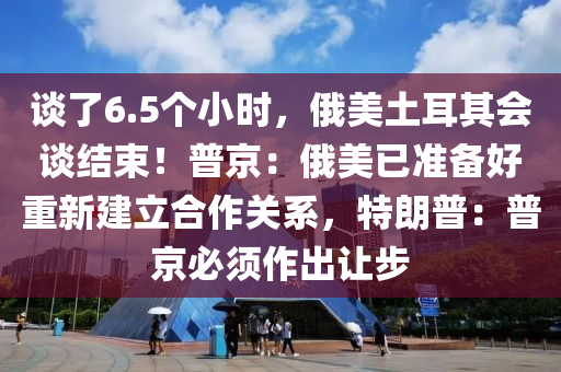 談了6.5個小時，俄美土耳其會談結(jié)束！普京：俄美已準(zhǔn)備好重新建立合作關(guān)系，特朗普：普京必須作出讓步液壓動力機(jī)械,元件制造