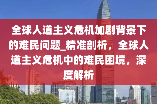 全球人道主義危機加劇背景下的難民問題_精準剖析，全球人道主義危液壓動力機械,元件制造機中的難民困境，深度解析