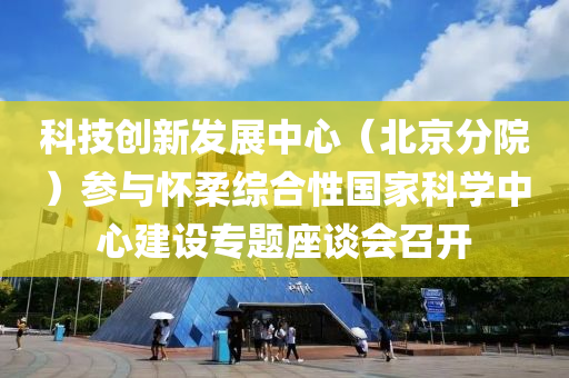 科技創(chuàng)新發(fā)展中心（北京分院）參與懷柔綜合性國家科學中心建設專題座談會液壓動力機械,元件制造召開