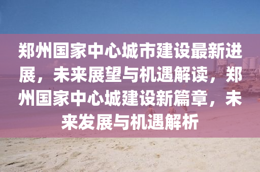 鄭州國(guó)家中心城市建設(shè)最新進(jìn)展，未來(lái)展望與機(jī)遇解讀，鄭州國(guó)家中心城建設(shè)新篇章，未來(lái)發(fā)展與機(jī)遇解析液壓動(dòng)力機(jī)械,元件制造