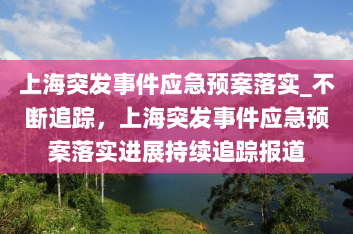 上海突發(fā)事件應急預案落實_不斷追蹤，上海突發(fā)事件應急預案落實進展持續(xù)追蹤報道液壓動力機械,元件制造