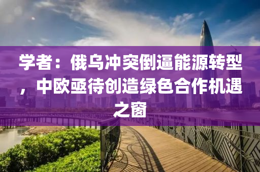 學(xué)者：俄烏沖突倒逼能源液壓動力機械,元件制造轉(zhuǎn)型，中歐亟待創(chuàng)造綠色合作機遇之窗