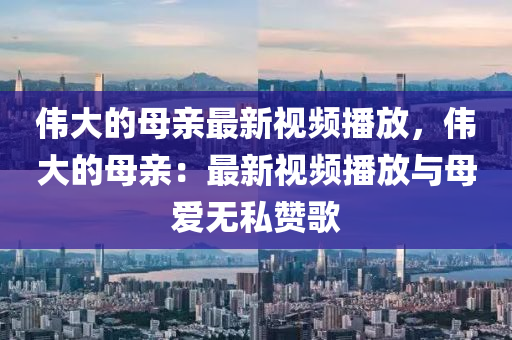 偉大的母親最新視頻播放，偉大的母親：最新視頻播放與母愛無私贊歌液壓動(dòng)力機(jī)械,元件制造