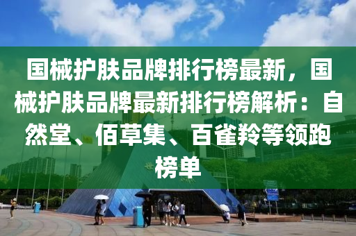國(guó)械護(hù)膚品牌排行榜最新，國(guó)械護(hù)膚品牌最新排行榜解析：自然堂、佰液壓動(dòng)力機(jī)械,元件制造草集、百雀羚等領(lǐng)跑榜單