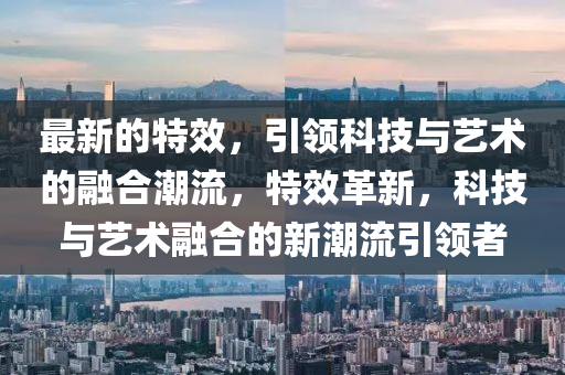 最新的特效，引領(lǐng)科技與藝術(shù)的融合潮流，特效革新，科技與藝術(shù)融合的新潮流引領(lǐng)者液壓動力機(jī)械,元件制造