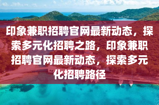 印象兼職招聘官網最新動態(tài)，探索多元化招液壓動力機械,元件制造聘之路，印象兼職招聘官網最新動態(tài)，探索多元化招聘路徑