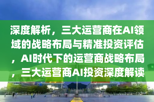 深度解析，三大運(yùn)營(yíng)商在AI領(lǐng)域的戰(zhàn)略布局與精準(zhǔn)投資評(píng)估，AI時(shí)代下的運(yùn)營(yíng)商戰(zhàn)略布局，三大運(yùn)營(yíng)商AI投資深度解讀液壓動(dòng)力機(jī)械,元件制造
