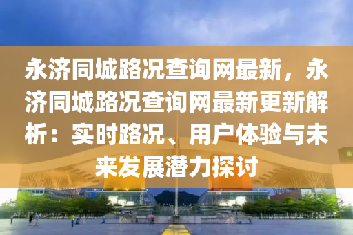 永濟同城路況查詢網(wǎng)最新，永濟同城路況查詢網(wǎng)最新更新解析：實時路況、用戶體驗與未來發(fā)展?jié)摿μ接懸簤簞恿C械,元件制造