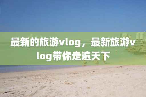 最新的旅游vlog，最新旅游vlog帶你走遍天下液壓動力機械,元件制造