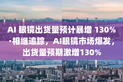 AI 眼鏡出貨量預(yù)計(jì)暴增 130%·相繼追蹤，AI眼鏡市場(chǎng)爆發(fā)，出貨量預(yù)期激增130%液壓動(dòng)力機(jī)械,元件制造