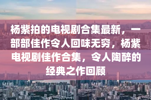 楊紫拍的電視劇合集最新，一部部佳作令人回味無窮，楊紫電視劇佳作合集，令人陶醉的經(jīng)典之作回顧液壓動力機械,元件制造