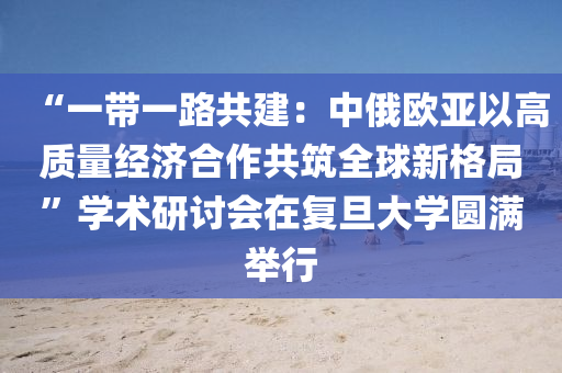 “一帶一路共建：中俄歐亞以高質(zhì)量經(jīng)濟合作共筑全球新格局”學(xué)術(shù)研討會在復(fù)旦大學(xué)圓滿舉行液壓動力機械,元件制造