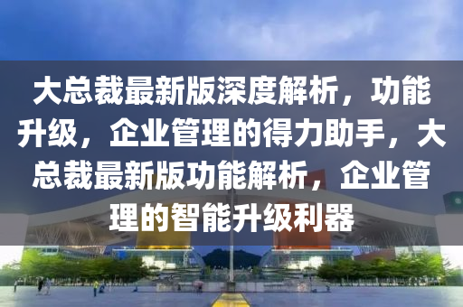 大總裁最新版深度解析，功能升級(jí)，企業(yè)管理的得力助手，大總裁最新版功液壓動(dòng)力機(jī)械,元件制造能解析，企業(yè)管理的智能升級(jí)利器
