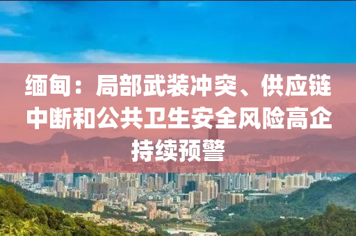 緬甸：局部武裝沖突、供應(yīng)液壓動力機械,元件制造鏈中斷和公共衛(wèi)生安全風(fēng)險高企持續(xù)預(yù)警