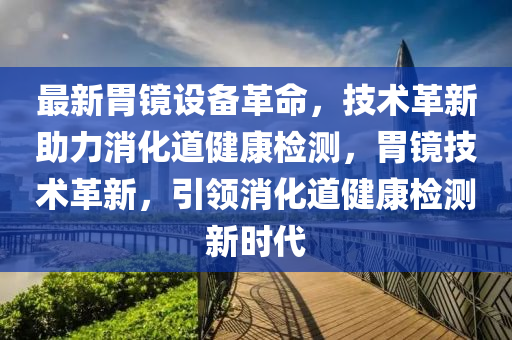 最新胃鏡設(shè)備革命，技術(shù)革新助力消化道健康檢測(cè)，胃鏡技術(shù)革新，引領(lǐng)消化道健康檢測(cè)新時(shí)代液壓動(dòng)力機(jī)械,元件制造