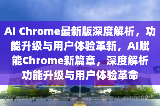 AI Chrome最新版深度解析，功能升級與用戶體驗革新，AI賦能Chrome新篇章，深度解析功能升級與用戶體驗革命液壓動力機械,元件制造