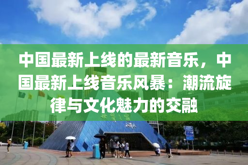 中國最新上線的最新音樂，中國最新上線音樂風(fēng)暴：潮流旋律與文化魅力的交融液壓動力機(jī)械,元件制造
